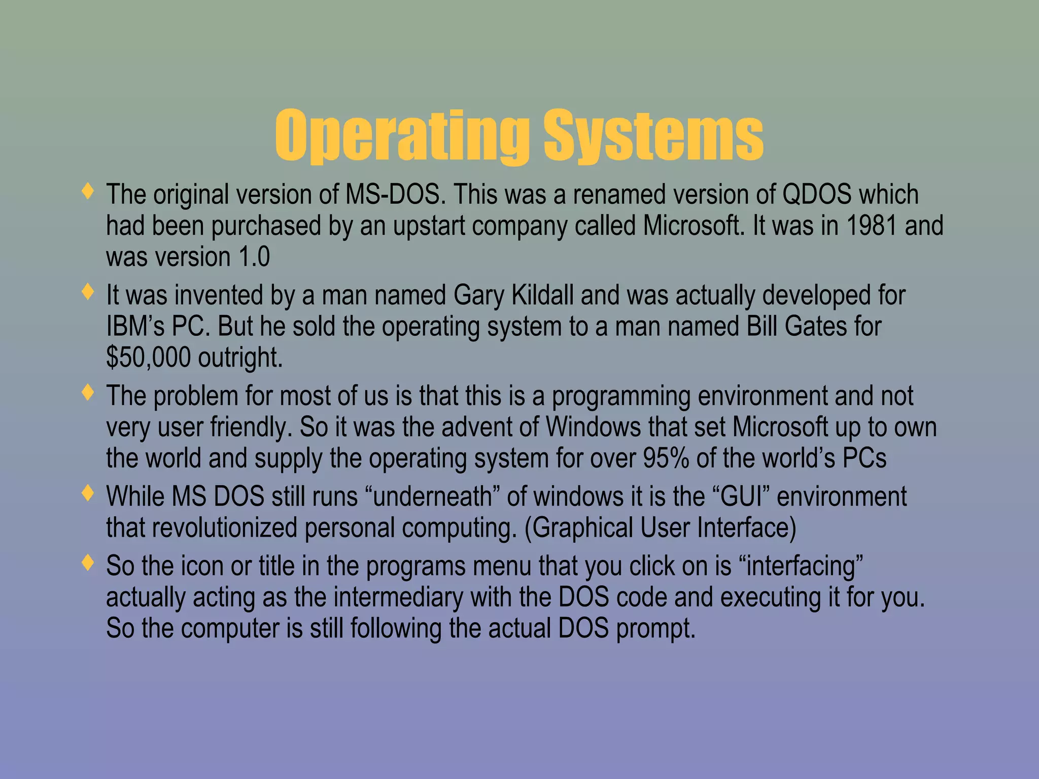 Operating Systems
 The original version of MS-DOS. This was a renamed version of QDOS which
had been purchased by an upstart company called Microsoft. It was in 1981 and
was version 1.0
 It was invented by a man named Gary Kildall and was actually developed for
IBM’s PC. But he sold the operating system to a man named Bill Gates for
$50,000 outright.
 The problem for most of us is that this is a programming environment and not
very user friendly. So it was the advent of Windows that set Microsoft up to own
the world and supply the operating system for over 95% of the world’s PCs
 While MS DOS still runs “underneath” of windows it is the “GUI” environment
that revolutionized personal computing. (Graphical User Interface)
 So the icon or title in the programs menu that you click on is “interfacing”
actually acting as the intermediary with the DOS code and executing it for you.
So the computer is still following the actual DOS prompt.
 