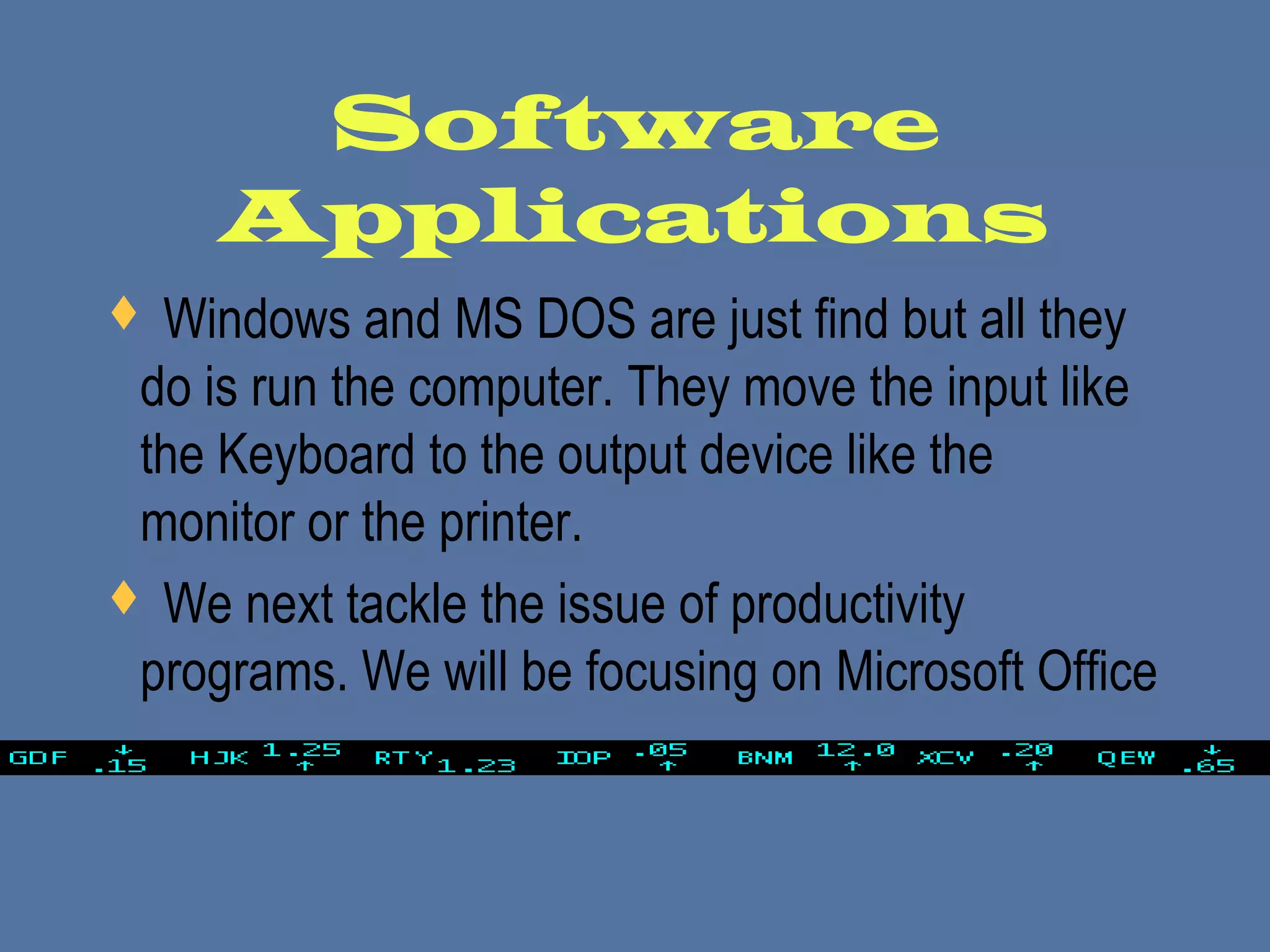 Software
Applications
 Windows and MS DOS are just find but all they
do is run the computer. They move the input like
the Keyboard to the output device like the
monitor or the printer.
 We next tackle the issue of productivity
programs. We will be focusing on Microsoft Office
 