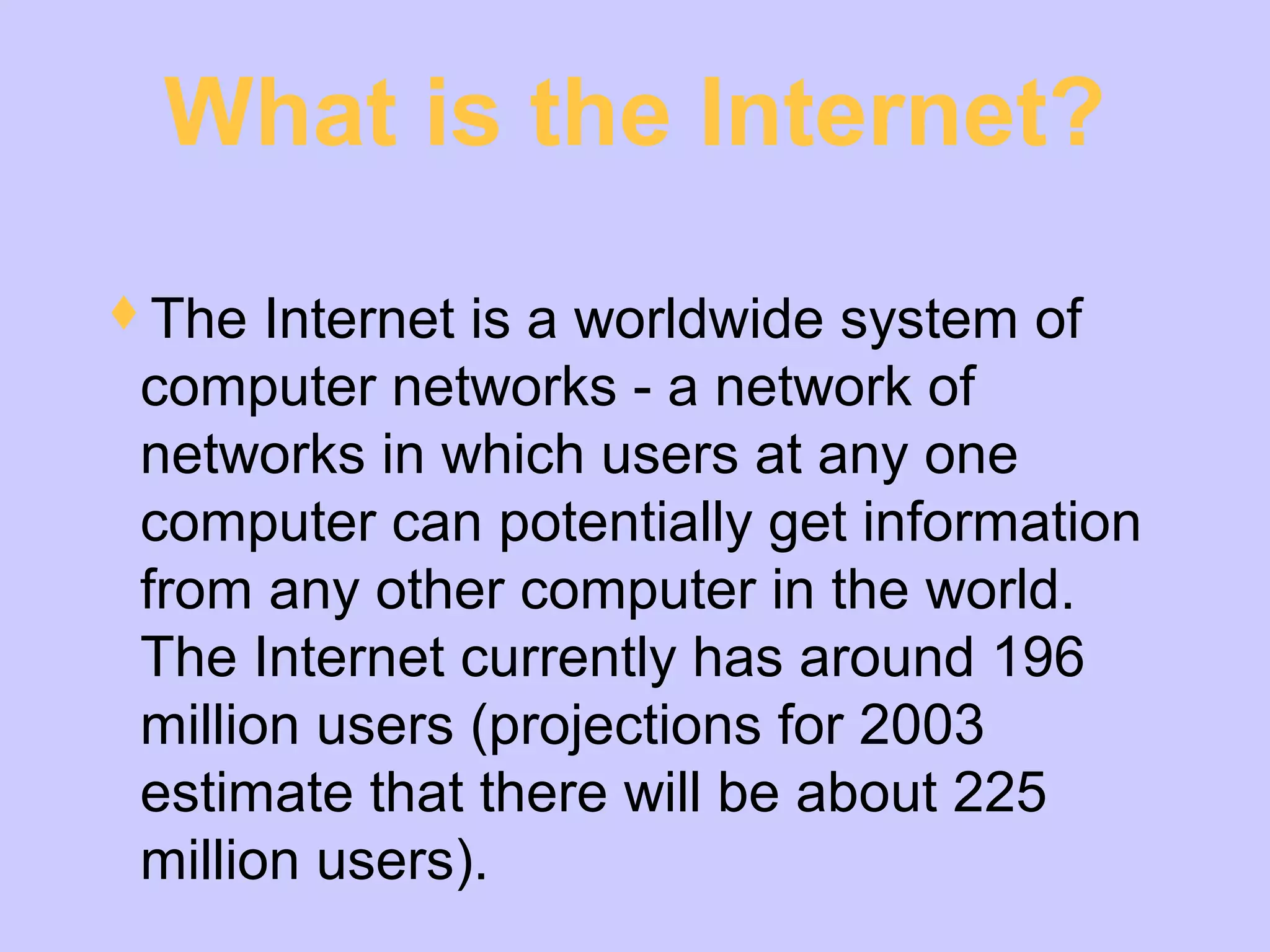 What is the Internet?
The Internet is a worldwide system of
computer networks - a network of
networks in which users at any one
computer can potentially get information
from any other computer in the world.
The Internet currently has around 196
million users (projections for 2003
estimate that there will be about 225
million users).
 