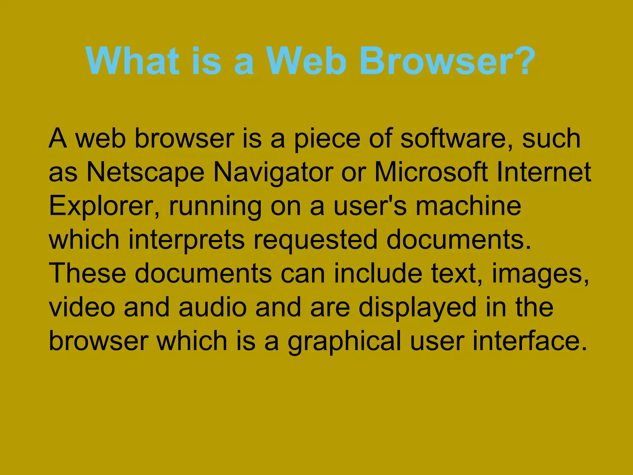 What is a Web Browser?
A web browser is a piece of software, such
as Netscape Navigator or Microsoft Internet
Explorer, running on a user's machine
which interprets requested documents.
These documents can include text, images,
video and audio and are displayed in the
browser which is a graphical user interface.
 