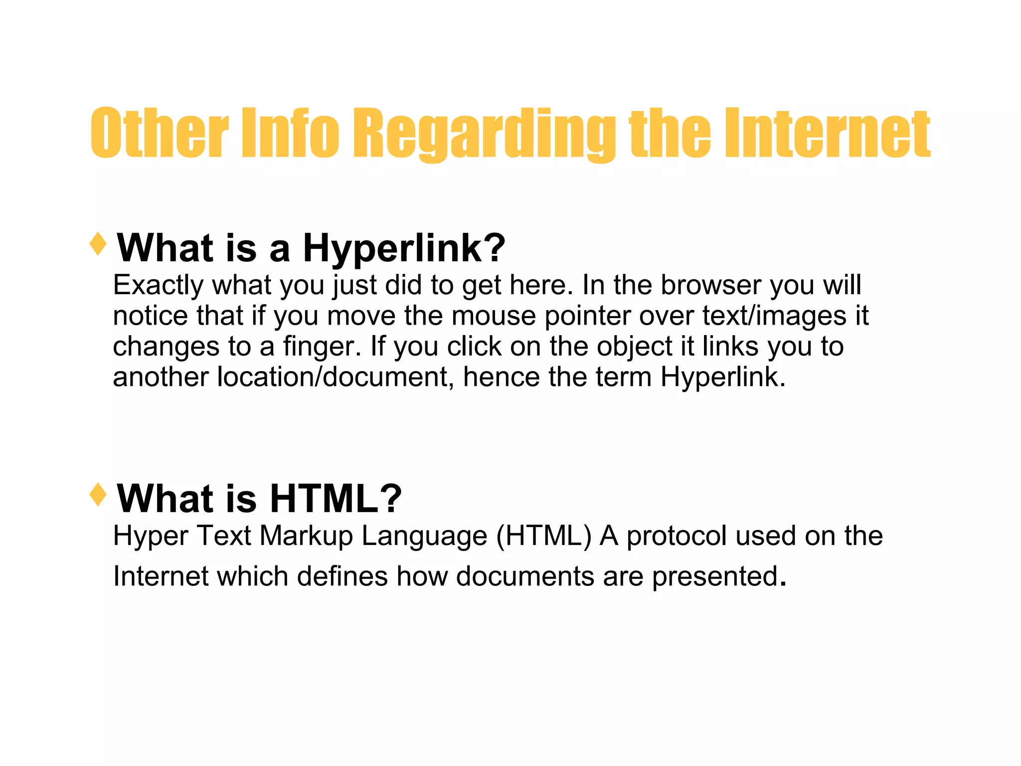 Other Info Regarding the Internet
What is a Hyperlink?
Exactly what you just did to get here. In the browser you will
notice that if you move the mouse pointer over text/images it
changes to a finger. If you click on the object it links you to
another location/document, hence the term Hyperlink.
What is HTML?
Hyper Text Markup Language (HTML) A protocol used on the
Internet which defines how documents are presented.
 