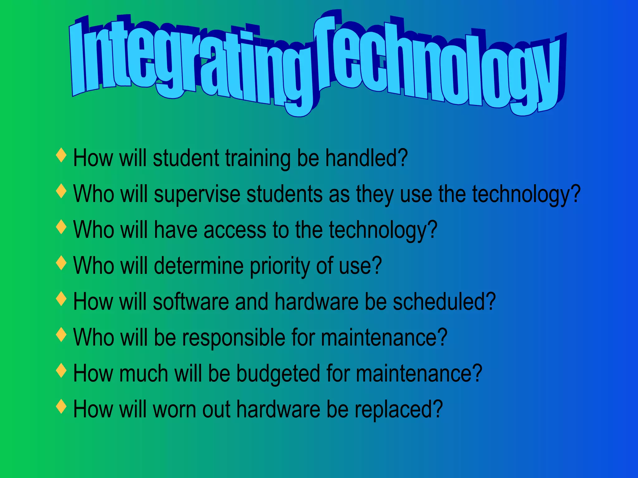 How will student training be handled?
Who will supervise students as they use the technology?
Who will have access to the technology?
Who will determine priority of use?
How will software and hardware be scheduled?
Who will be responsible for maintenance?
How much will be budgeted for maintenance?
How will worn out hardware be replaced?
 