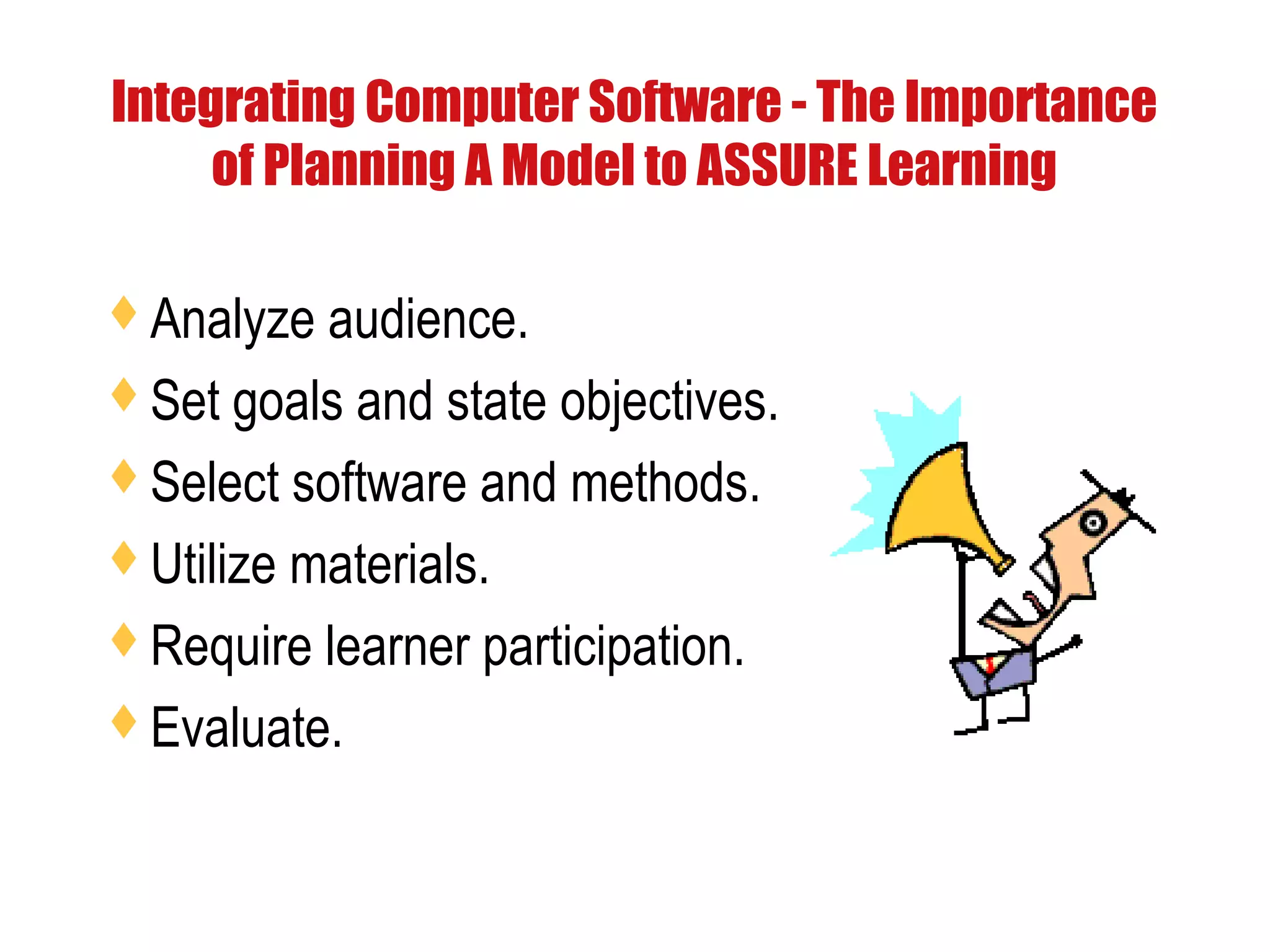 Integrating Computer Software - The Importance
of Planning A Model to ASSURE Learning
Analyze audience.
Set goals and state objectives.
Select software and methods.
Utilize materials.
Require learner participation.
Evaluate.
 