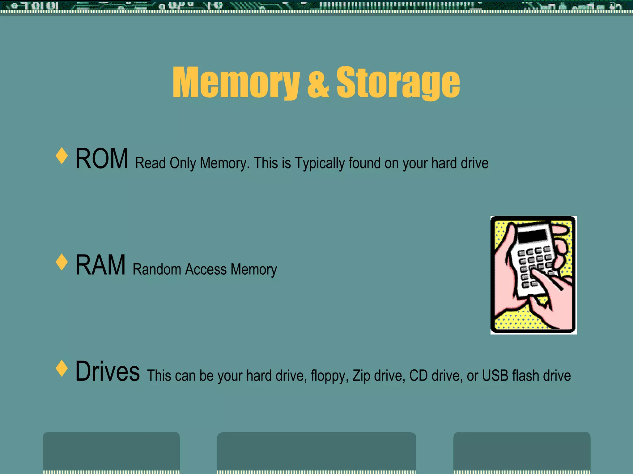 Memory & Storage
ROM Read Only Memory. This is Typically found on your hard drive
RAM Random Access Memory
Drives This can be your hard drive, floppy, Zip drive, CD drive, or USB flash drive
 