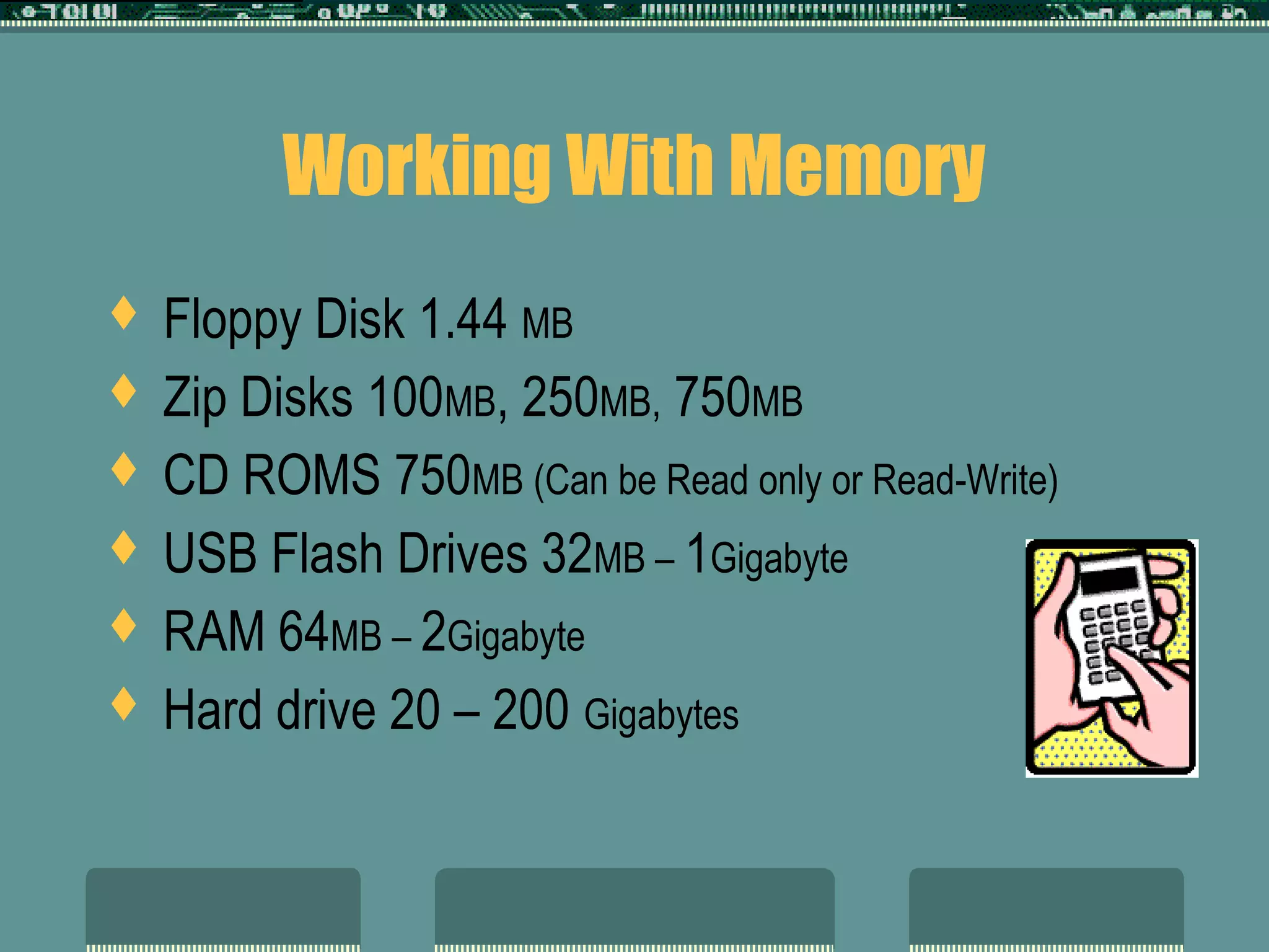 Working With Memory
 Floppy Disk 1.44 MB
 Zip Disks 100MB, 250MB, 750MB
 CD ROMS 750MB (Can be Read only or Read-Write)
 USB Flash Drives 32MB – 1Gigabyte
 RAM 64MB – 2Gigabyte
 Hard drive 20 – 200 Gigabytes
 