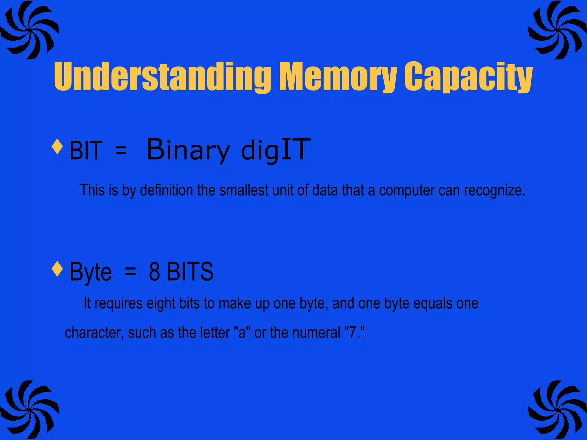 Understanding Memory Capacity
BIT = Binary digIT
This is by definition the smallest unit of data that a computer can recognize.
Byte = 8 BITS
It requires eight bits to make up one byte, and one byte equals one
character, such as the letter "a" or the numeral "7."
 