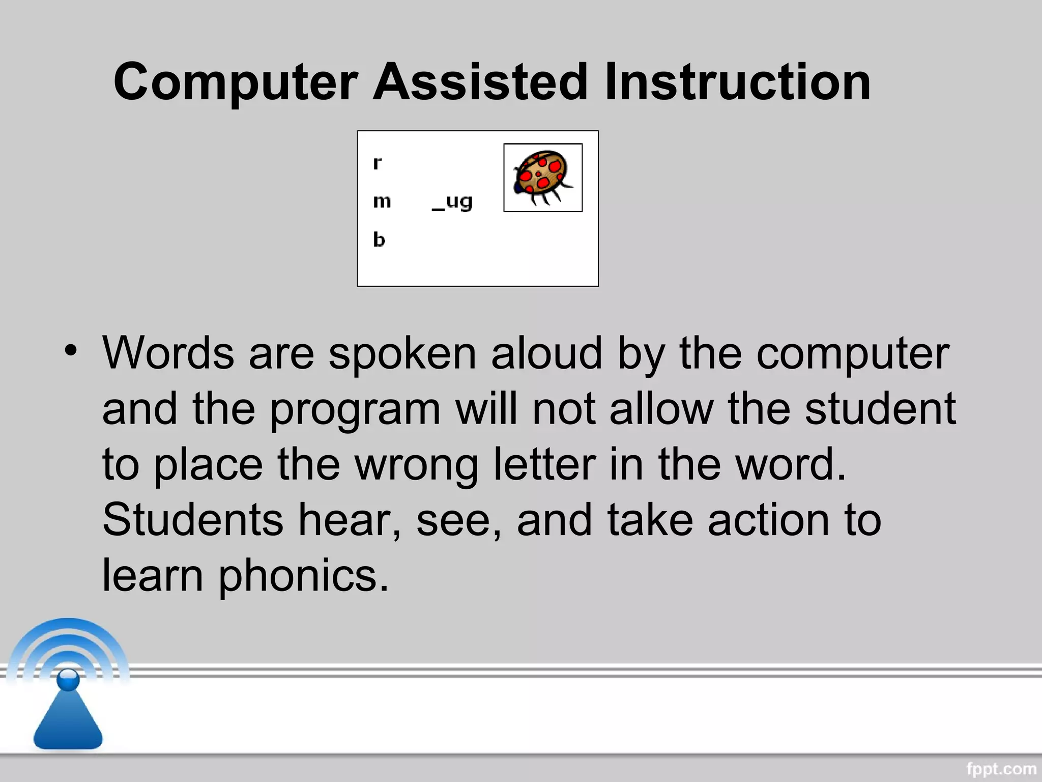 Computer Assisted Instruction
• Words are spoken aloud by the computer
and the program will not allow the student
to place the wrong letter in the word.
Students hear, see, and take action to
learn phonics.
 