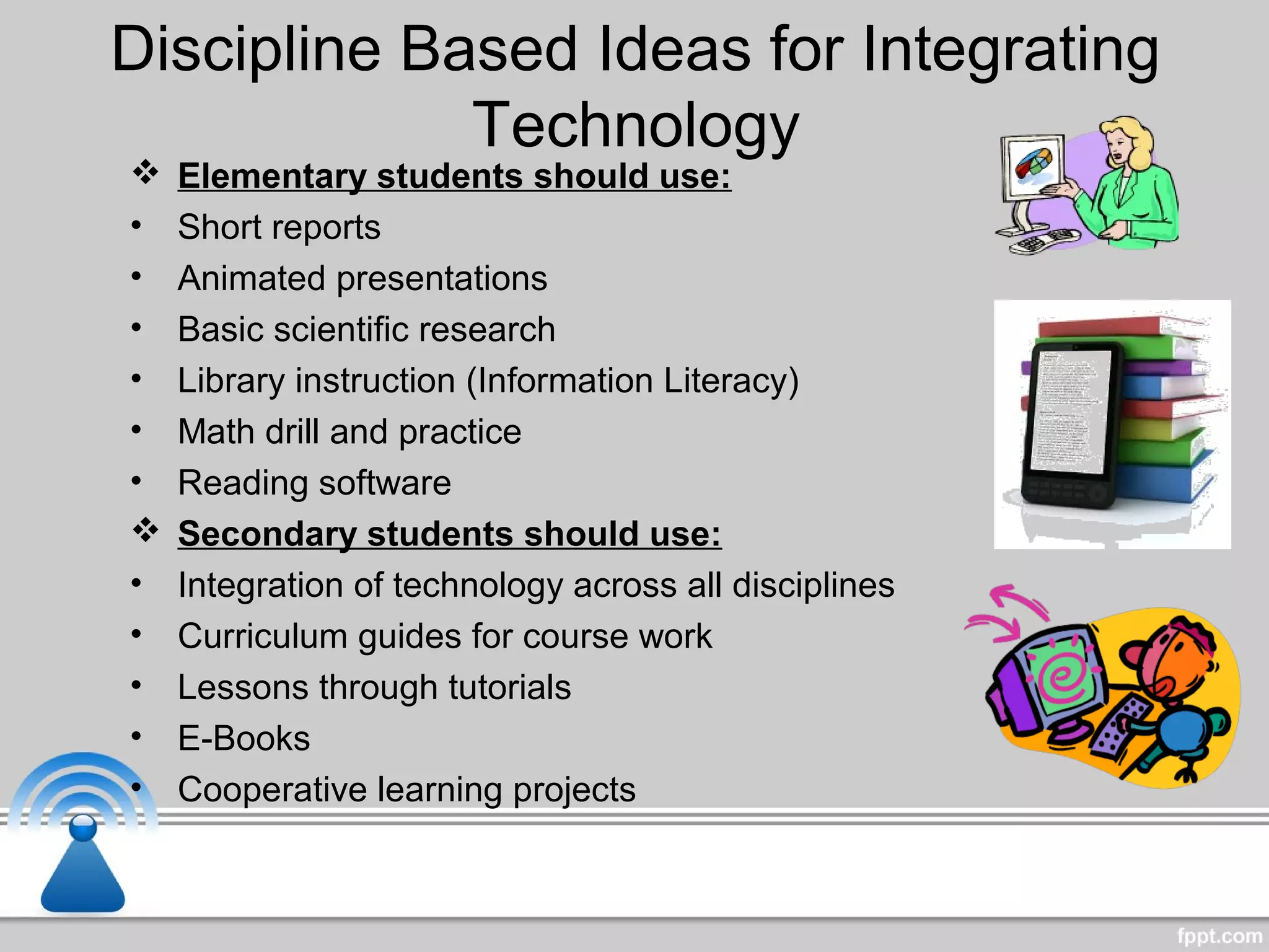 Discipline Based Ideas for Integrating
Technology
 Elementary students should use:
• Short reports
• Animated presentations
• Basic scientific research
• Library instruction (Information Literacy)
• Math drill and practice
• Reading software
 Secondary students should use:
• Integration of technology across all disciplines
• Curriculum guides for course work
• Lessons through tutorials
• E-Books
• Cooperative learning projects
 