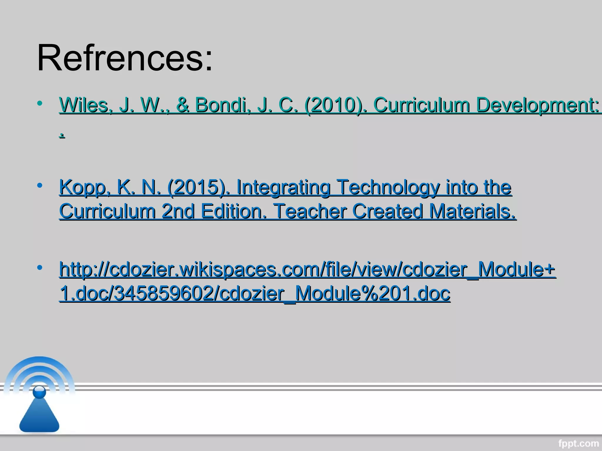 Refrences:
• Wiles, J. W., & Bondi, J. C. (2010). Curriculum Development:Wiles, J. W., & Bondi, J. C. (2010). Curriculum Development:
..
• Kopp, K. N. (2015). Integrating Technology into theKopp, K. N. (2015). Integrating Technology into the
Curriculum 2nd Edition. Teacher Created Materials.Curriculum 2nd Edition. Teacher Created Materials.
• http://cdozier.wikispaces.com/file/view/cdozier_Module+http://cdozier.wikispaces.com/file/view/cdozier_Module+
1.doc/345859602/cdozier_Module%201.doc1.doc/345859602/cdozier_Module%201.doc
 