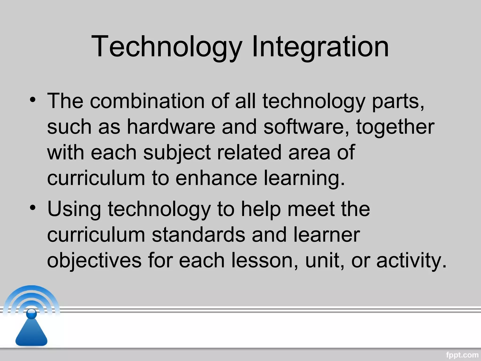 Technology Integration
• The combination of all technology parts,
such as hardware and software, together
with each subject related area of
curriculum to enhance learning.
• Using technology to help meet the
curriculum standards and learner
objectives for each lesson, unit, or activity.
 
