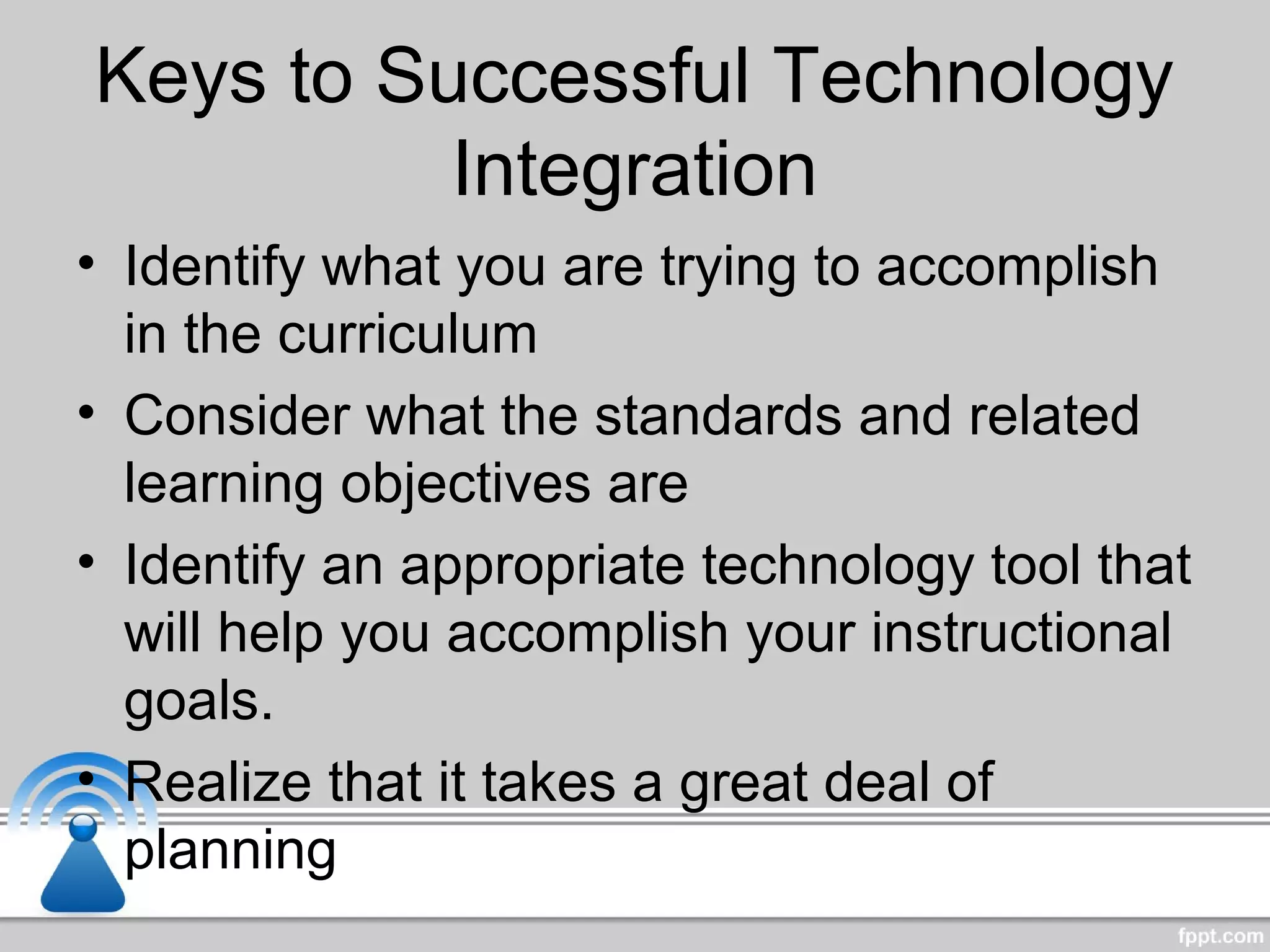Keys to Successful Technology
Integration
• Identify what you are trying to accomplish
in the curriculum
• Consider what the standards and related
learning objectives are
• Identify an appropriate technology tool that
will help you accomplish your instructional
goals.
• Realize that it takes a great deal of
planning
 