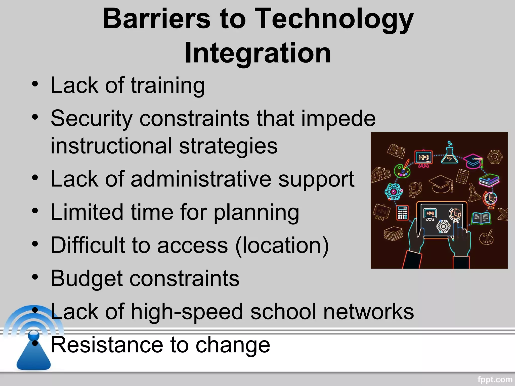 Barriers to Technology
Integration
• Lack of training
• Security constraints that impede
instructional strategies
• Lack of administrative support
• Limited time for planning
• Difficult to access (location)
• Budget constraints
• Lack of high-speed school networks
• Resistance to change
 