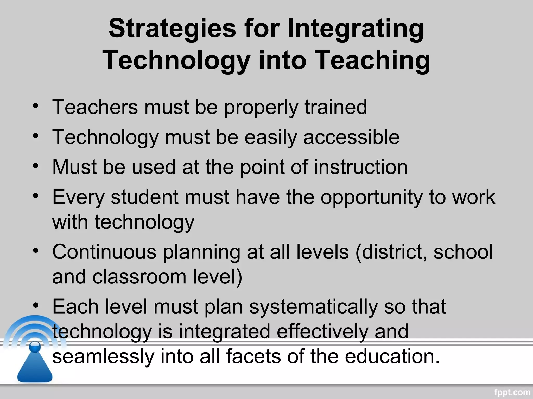 Strategies for Integrating
Technology into Teaching
• Teachers must be properly trained
• Technology must be easily accessible
• Must be used at the point of instruction
• Every student must have the opportunity to work
with technology
• Continuous planning at all levels (district, school
and classroom level)
• Each level must plan systematically so that
technology is integrated effectively and
seamlessly into all facets of the education.
 