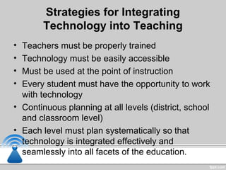 Strategies for Integrating
Technology into Teaching
• Teachers must be properly trained
• Technology must be easily accessible
• Must be used at the point of instruction
• Every student must have the opportunity to work
with technology
• Continuous planning at all levels (district, school
and classroom level)
• Each level must plan systematically so that
technology is integrated effectively and
seamlessly into all facets of the education.
 