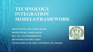 TECHNOLOGY
INTEGRATION
MODELS/FRAMEWORK
PRESENTED TO: DR. SAMINA MALIK
PRESENTED BY: TAHIRA RAFIQ
REG. NO. : 161-FSS/PHDEDU/F19
DEPARTMENT OF EDUCATION
INTERNATIONAL ISLAMIC UNIVERSITY, ISLAMABAD
1
 