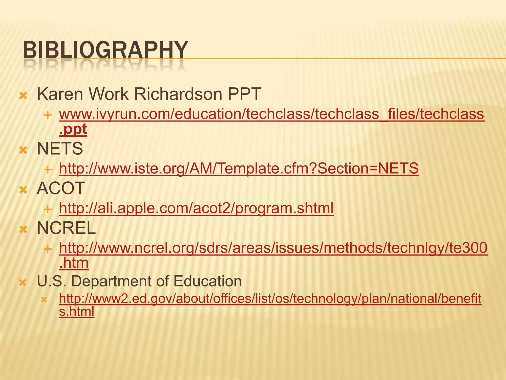 BibliographyKaren Work Richardson PPTwww.ivyrun.com/education/techclass/techclass_files/techclass.pptNETShttp://www.iste.org/AM/Template.cfm?Section=NETSACOThttp://ali.apple.com/acot2/program.shtmlNCRELhttp://www.ncrel.org/sdrs/areas/issues/methods/technlgy/te300.htmU.S. Department of Education