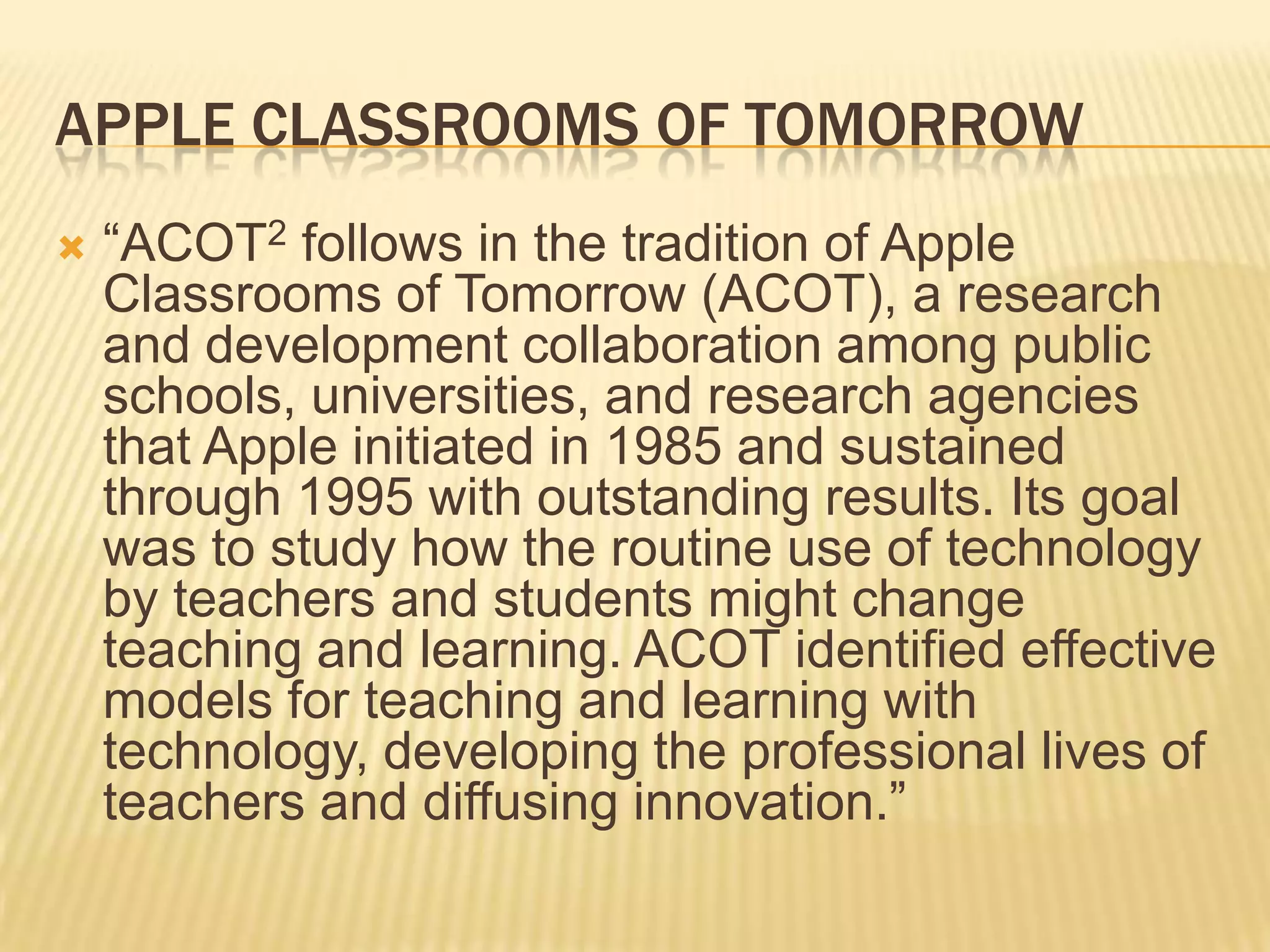 Apple Classrooms of Tomorrow“ACOT2follows in the tradition of Apple Classrooms of Tomorrow (ACOT), a research and development collaboration among public schools, universities, and research agencies that Apple initiated in 1985 and sustained through 1995 with outstanding results. Its goal was to study how the routine use of technology by teachers and students might change teaching and learning. ACOT identified effective models for teaching and learning with technology, developing the professional lives of teachers and diffusing innovation.”