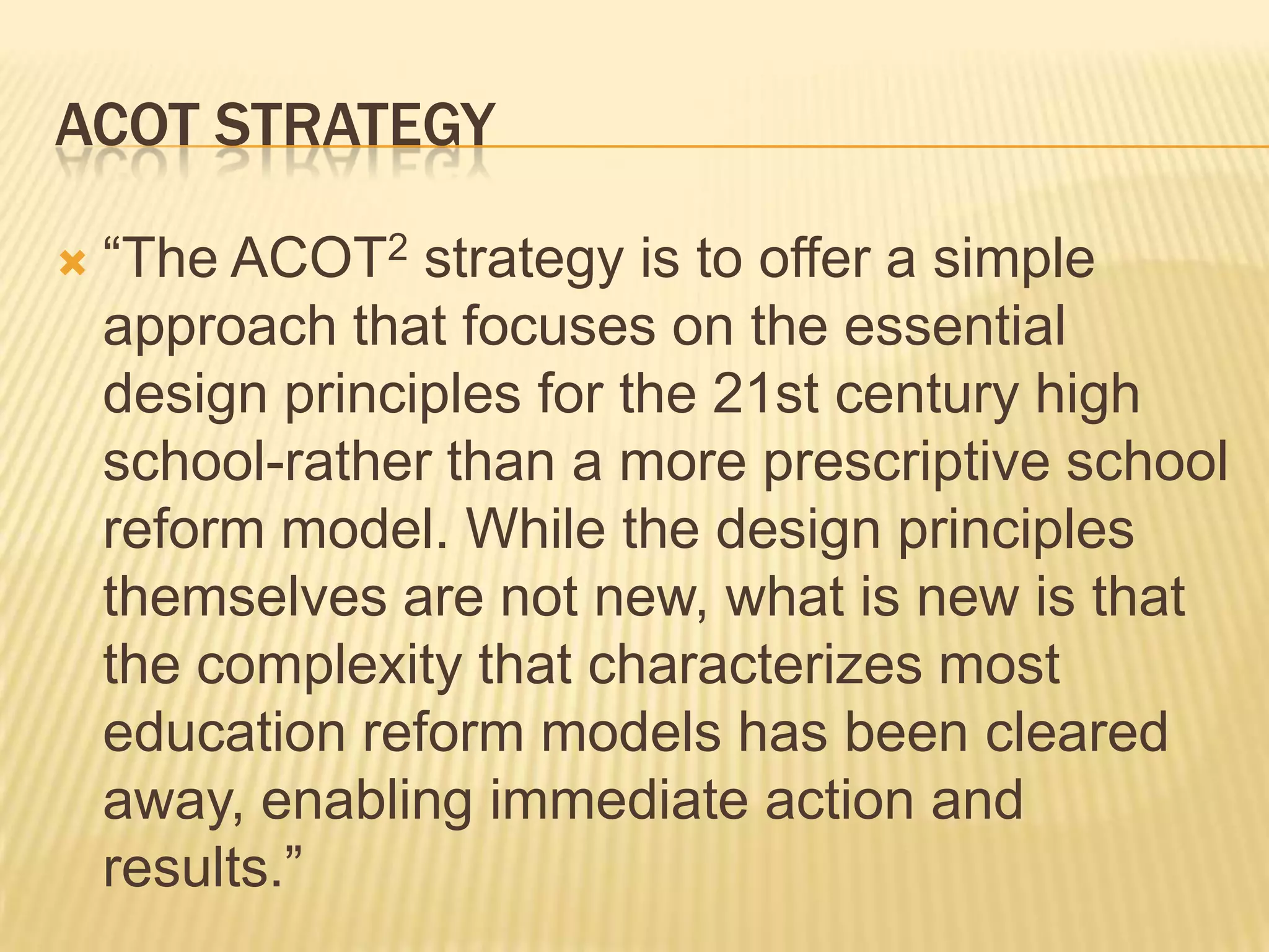 ACOT Strategy“The ACOT2 strategy is to offer a simple approach that focuses on the essential design principles for the 21st century high school-rather than a more prescriptive school reform model. While the design principles themselves are not new, what is new is that the complexity that characterizes most education reform models has been cleared away, enabling immediate action and results.”