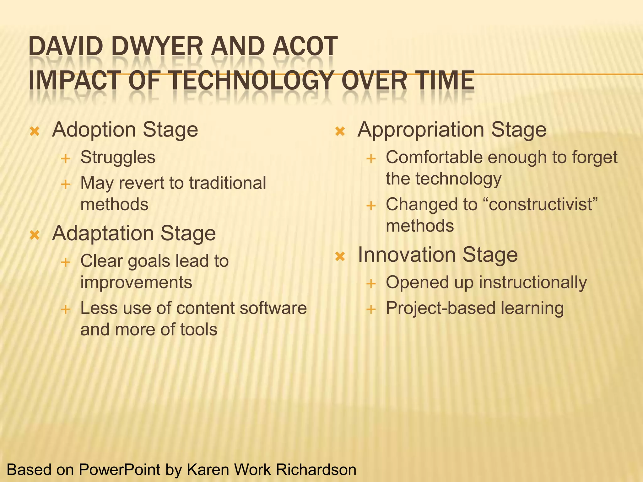 David Dwyer and ACOTImpact of Technology Over TimeAdoption StageStrugglesMay revert to traditional methodsAdaptation StageClear goals lead to improvementsLess use of content software and more of toolsAppropriation StageComfortable enough to forget the technologyChanged to “constructivist” methodsInnovation StageOpened up instructionallyProject-based learningBased on PowerPoint by Karen Work Richardson 