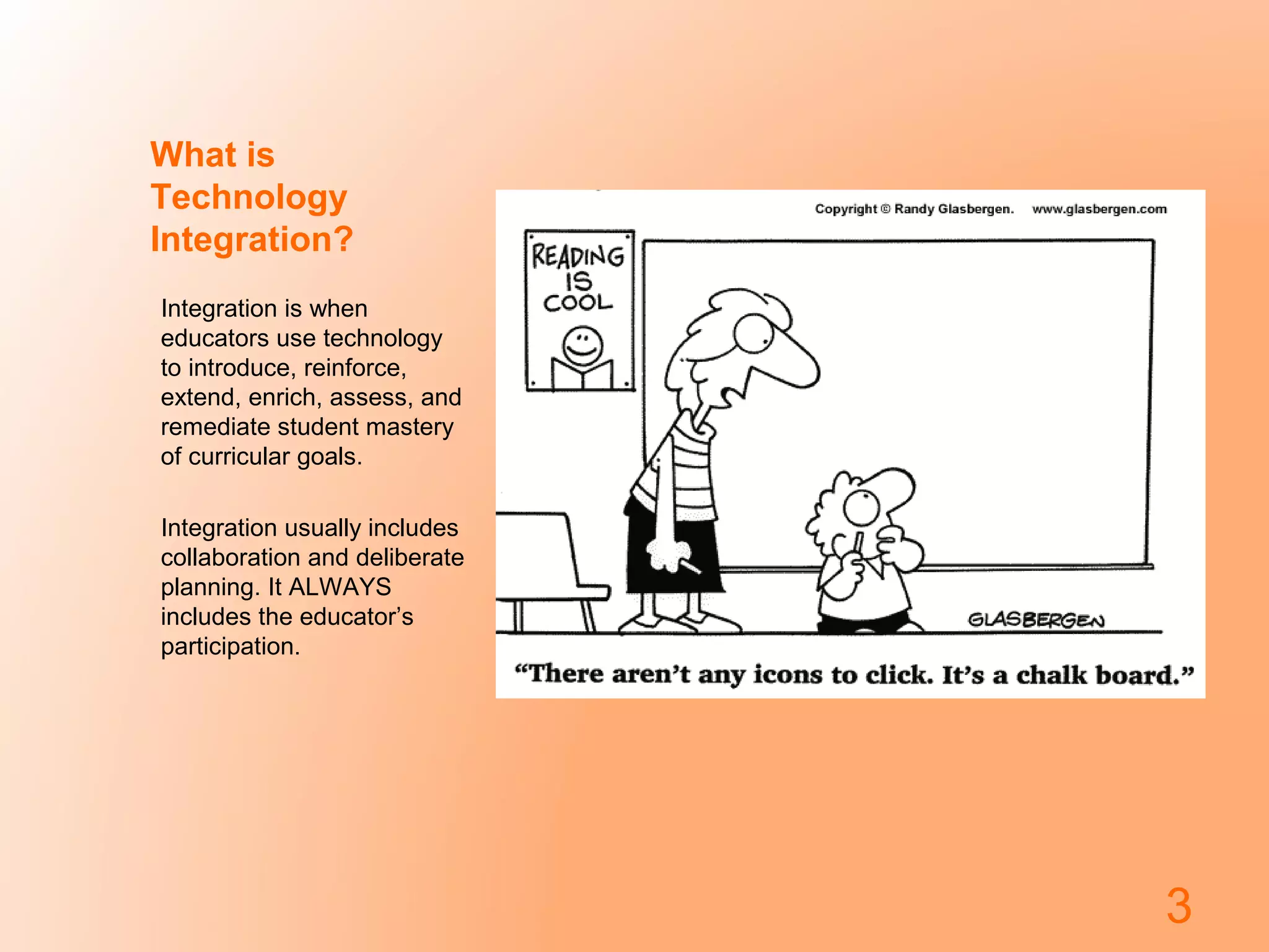 What is
Technology
Integration?
Integration is when
educators use technology
to introduce, reinforce,
extend, enrich, assess, and
remediate student mastery
of curricular goals.
Integration usually includes
collaboration and deliberate
planning. It ALWAYS
includes the educator’s
participation.

3

 