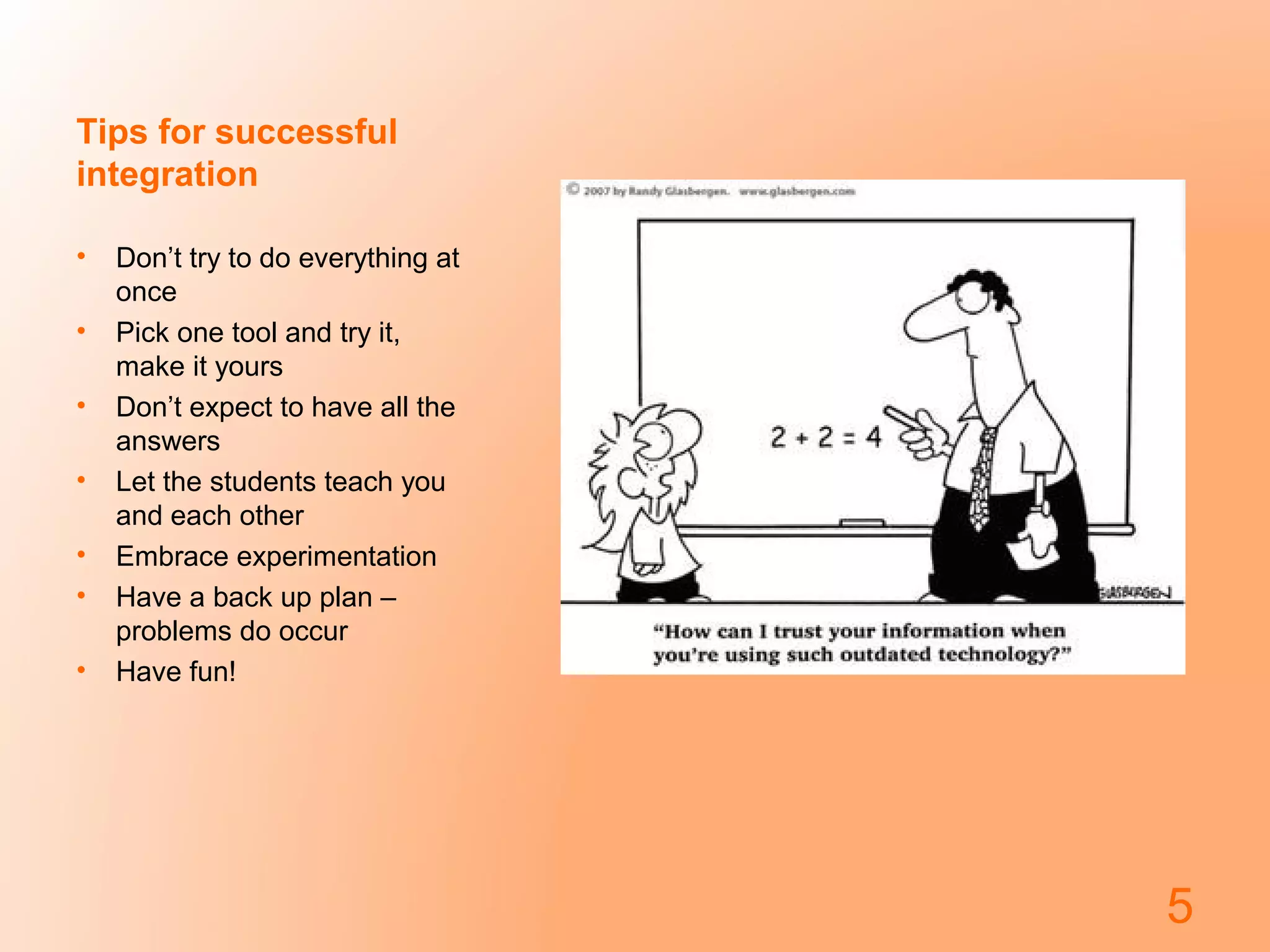 Tips for successful
integration
•
•
•
•
•
•
•

Don’t try to do everything at
once
Pick one tool and try it,
make it yours
Don’t expect to have all the
answers
Let the students teach you
and each other
Embrace experimentation
Have a back up plan –
problems do occur
Have fun!

5

 