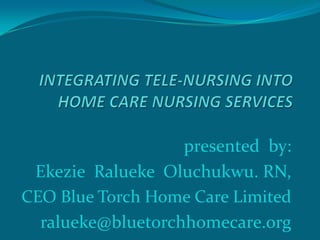 presented by:
 Ekezie Ralueke Oluchukwu. RN,
CEO Blue Torch Home Care Limited
  ralueke@bluetorchhomecare.org
 