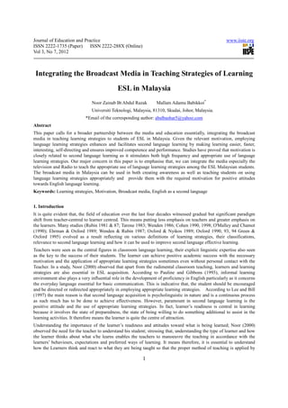 Journal of Education and Practice                                                                      www.iiste.org
ISSN 2222-1735 (Paper) ISSN 2222-288X (Online)
Vol 3, No 7, 2012



 Integrating the Broadcast Media in Teaching Strategies of Learning
                                             ESL in Malaysia
                               Noor Zainab Bt Abdul Razak         Mallam Adamu Babikkoi*
                               Universiti Teknologi, Malaysia, 81310, Skudai, Johor, Malaysia.
                            *Email of the corresponding author: abalbashar5@yahoo.com
Abstract
This paper calls for a broader partnership between the media and education essentially, integrating the broadcast
media in teaching learning strategies to students of ESL in Malaysia. Given the relevant motivation, employing
language learning strategies enhances and facilitates second language learning by making learning easier, faster,
interesting, self-directing and ensures improved competence and performance. Studies have proved that motivation is
closely related to second language learning as it stimulates both high frequency and appropriate use of language
learning strategies. Our major concern in this paper is to emphasise that, we can integrate the media especially the
television and Radio to teach the appropriate use of language learning strategies among the ESL Malaysian students.
The broadcast media in Malaysia can be used in both creating awareness as well as teaching students on using
language learning strategies appropriately and provide them with the required motivation for positive attitudes
towards English language learning.
Keywords: Learning strategies, Motivation, Broadcast media, English as a second language


1. Introduction
It is quite evident that, the field of education over the last four decades witnessed gradual but significant paradigm
shift from teacher-centred to learner centred. This means putting less emphasis on teachers and greater emphasis on
the learners. Many studies (Rubin 1981 & 87; Tarone 1983; Wenden 1986; Cohen 1990, 1998; O'Malley and Chamot
(1990); Ehrman & Oxford 1989; Wenden & Rubin 1987; Oxford & Nyikos 1989; Oxford 1990, 93, 94 Green &
Oxford 1995) evolved as a result reflecting on various definitions of learning strategies, their classifications,
relevance to second language learning and how it can be used to improve second language effective learning.
Teachers were seen as the central figures in classroom language learning, their explicit linguistic expertise also seen
as the key to the success of their students. The learner can achieve positive academic success with the necessary
motivation and the application of appropriate learning strategies sometimes even without personal contact with the
Teacher. In a study, Noor (2000) observed that apart from the rudimental classroom teaching, learners and learning
strategies are also essential in ESL acquisition. According to Pauline and Gibbons (1993), informal learning
environment also plays a very influential role in the development of proficiency in English particularly as it concerns
the everyday language essential for basic communication. This is indicative that, the student should be encouraged
and be directed or redirected appropriately in employing appropriate learning strategies. According to Lee and Bill
(1997) the main reason is that second language acquisition is psycholinguistic in nature and is a continuous process
as such much has to be done to achieve effectiveness. However, paramount in second language learning is the
positive attitude and the use of appropriate learning strategies. In fact, learner’s readiness is central in learning
because it involves the state of preparedness, the state of being willing to do something additional to assist in the
learning activities. It therefore means the learner is quite the centre of attraction.
Understanding the importance of the learner’s readiness and attitudes toward what is being learned; Noor (2000)
observed the need for the teacher to understand his student; stressing that, understanding the type of learner and how
the learner thinks about what s/he learns enables the teachers to manoeuvre the teaching in accordance with the
learners’ behaviours, expectations and preferred ways of learning. It means therefore, it is essential to understand
how the Learners think and react to what they are being taught so that the proper method of teaching is applied by

                                                          1
 