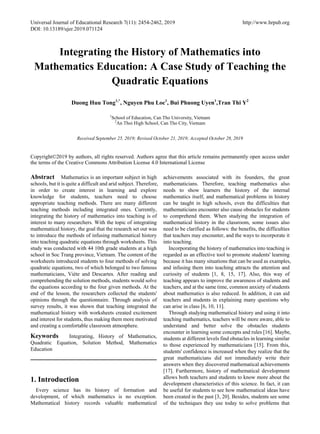 Universal Journal of Educational Research 7(11): 2454-2462, 2019 http://www.hrpub.org
DOI: 10.13189/ujer.2019.071124
Integrating the History of Mathematics into
Mathematics Education: A Case Study of Teaching the
Quadratic Equations
Duong Huu Tong1,*
, Nguyen Phu Loc1
, Bui Phuong Uyen1
,Tran Thi Y2
1
School of Education, Can Tho University, Vietnam
2
An Thoi High School, Can Tho City, Vietnam
Received September 25, 2019; Revised October 21, 2019; Accepted October 28, 2019
Copyright©2019 by authors, all rights reserved. Authors agree that this article remains permanently open access under
the terms of the Creative Commons Attribution License 4.0 International License
Abstract Mathematics is an important subject in high
schools, but it is quite a difficult and arid subject. Therefore,
in order to create interest in learning and explore
knowledge for students, teachers need to choose
appropriate teaching methods. There are many different
teaching methods including integrated ones. Currently,
integrating the history of mathematics into teaching is of
interest to many researchers. With the topic of integrating
mathematical history, the goal that the research set out was
to introduce the methods of infusing mathematical history
into teaching quadratic equations through worksheets. This
study was conducted with 44 10th grade students at a high
school in Soc Trang province, Vietnam. The content of the
worksheets introduced students to four methods of solving
quadratic equations, two of which belonged to two famous
mathematicians, Viète and Descartes. After reading and
comprehending the solution methods, students would solve
the equations according to the four given methods. At the
end of the lesson, the researchers collected the students'
opinions through the questionnaire. Through analysis of
survey results, it was shown that teaching integrated the
mathematical history with worksheets created excitement
and interest for students, thus making them more motivated
and creating a comfortable classroom atmosphere.
Keywords Integrating, History of Mathematics,
Quadratic Equation, Solution Method, Mathematics
Education
1. Introduction
Every science has its history of formation and
development, of which mathematics is no exception.
Mathematical history records valuable mathematical
achievements associated with its founders, the great
mathematicians. Therefore, teaching mathematics also
needs to show learners the history of the internal
mathematics itself, and mathematical problems in history
can be taught in high schools, even the difficulties that
mathematicians encounter also cause obstacles for students
to comprehend them. When studying the integration of
mathematical history in the classroom, some issues also
need to be clarified as follows: the benefits, the difficulties
that teachers may encounter, and the ways to incorporate it
into teaching.
Incorporating the history of mathematics into teaching is
regarded as an effective tool to promote students' learning
because it has many situations that can be used as examples,
and infusing them into teaching attracts the attention and
curiosity of students [1, 8, 15, 17]. Also, this way of
teaching appears to improve the awareness of students and
teachers, and at the same time, common anxiety of students
about mathematics is also reduced. In addition, it can aid
teachers and students in explaining many questions why
can arise in class [6, 10, 11].
Through studying mathematical history and using it into
teaching mathematics, teachers will be more aware, able to
understand and better solve the obstacles students
encounter in learning some concepts and rules [16]. Maybe,
students at different levels find obstacles in learning similar
to those experienced by mathematicians [15]. From this,
students' confidence is increased when they realize that the
great mathematicians did not immediately write their
answers when they discovered mathematical achievements
[17]. Furthermore, history of mathematical development
allows both teachers and students to know more about the
development characteristics of this science. In fact, it can
be useful for students to see how mathematical ideas have
been created in the past [3, 20]. Besides, students see some
of the techniques they use today to solve problems that
 