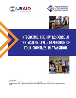 September 2018
This publication was produced for review by the United States Agency for International Development.
It was prepared by Jenna Wright, Adam Koon, Kelley Ambrose, and Lauren Hartel for the Health Finance and Governance
project.
INTEGRATING THE HIV RESPONSE AT
THE SYSTEMS LEVEL: EXPERIENCE OF
FOUR COUNTRIES IN TRANSITION
 