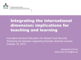 Integrating the international
dimension: implications for
teaching and learning
Innovative Doctoral Education for Global Food Security:
Workshop for teachers organizing thematic doctoral courses
October 18, 2013
Alexandra D’Urso
alexandra.durso@slu.se

 