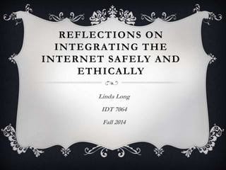 REFLECTIONS ON 
INTEGRATING THE 
INTERNET SAFELY AND 
ETHICALLY 
Linda Long 
IDT 7064 
Fall 2014 
 