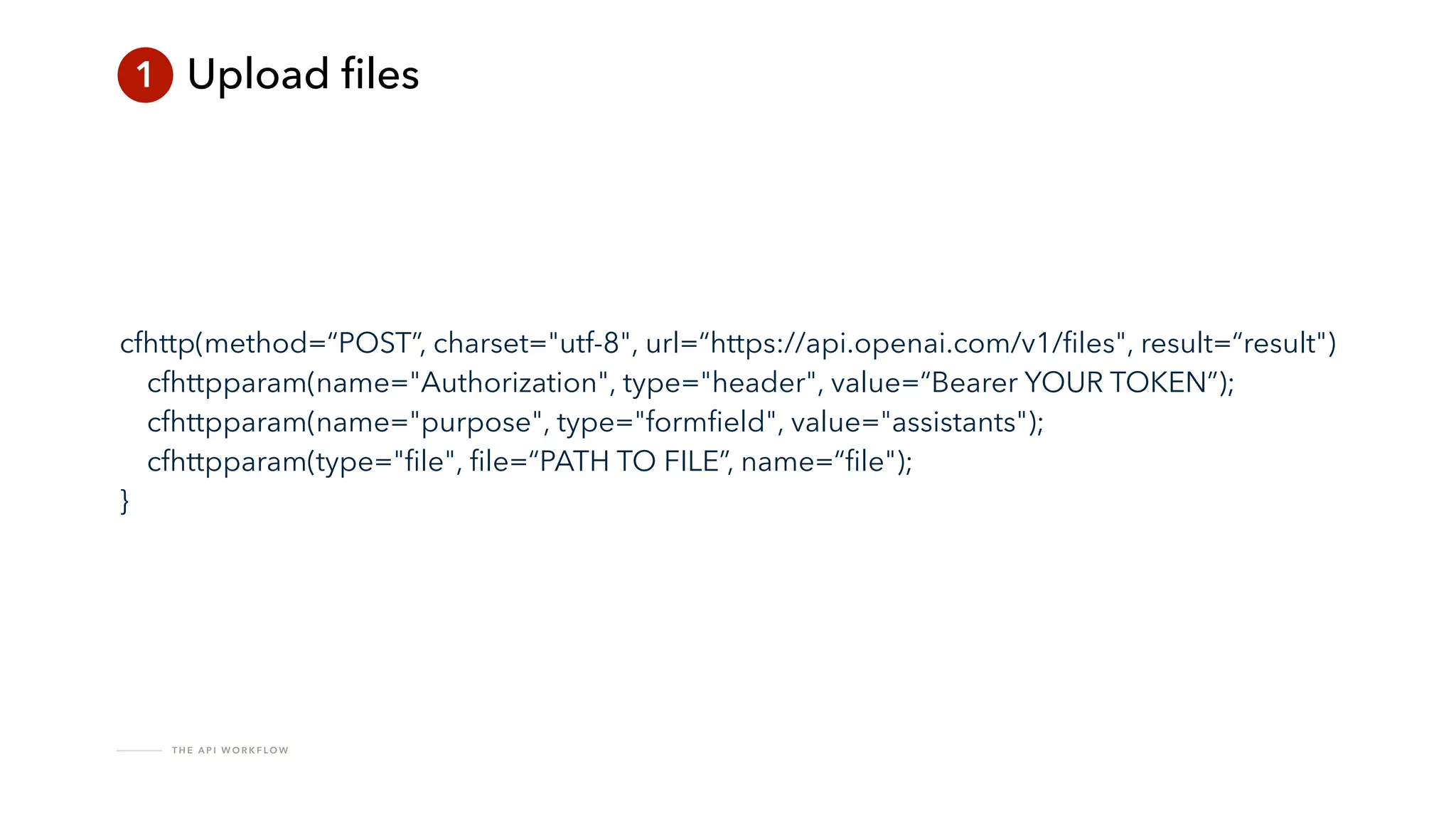 T H E A P I W O R K F LO W
1 Upload
fi
les
cfhttp(method=“POST”, charset="utf-8", url=“https://api.openai.com/v1/
fi
les", result=“result")
cfhttpparam(name="Authorization", type="header", value=“Bearer YOUR TOKEN”);
cfhttpparam(name="purpose", type="form
fi
eld", value="assistants");
cfhttpparam(type="
fi
le",
fi
le=“PATH TO FILE”, name=“
fi
le");
}
 