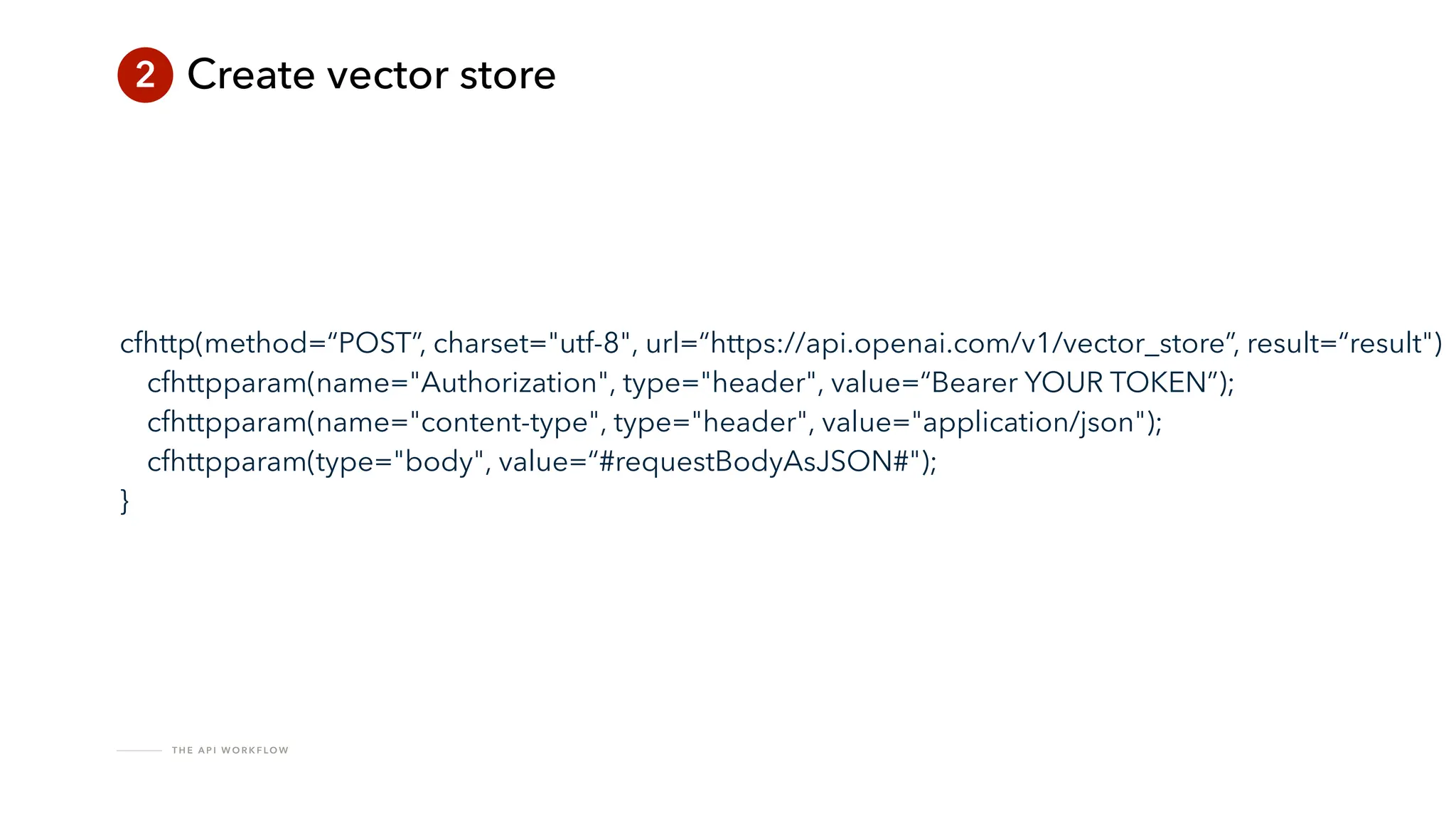 T H E A P I W O R K F LO W
2 Create vector store
cfhttp(method=“POST”, charset="utf-8", url=“https://api.openai.com/v1/vector_store”, result=“result")
cfhttpparam(name="Authorization", type="header", value=“Bearer YOUR TOKEN”);
cfhttpparam(name="content-type", type="header", value="application/json");
cfhttpparam(type="body", value=“#requestBodyAsJSON#");
}
 