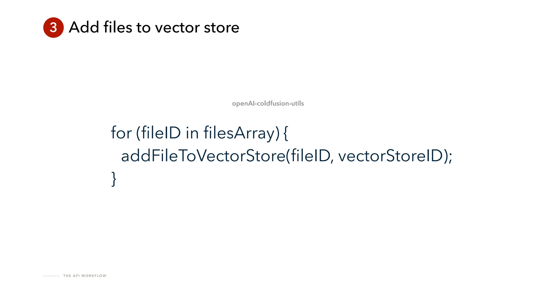 T H E A P I W O R K F LO W
3 Add
fi
les to vector store
for (
fi
leID in
fi
lesArray) {
addFileToVectorStore(
fi
leID, vectorStoreID);
}
openAI-coldfusion-utils
 