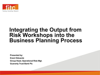 Integrating the Output from
Risk Workshops into the
Business Planning Process

Presented by:
Eneni Oduwole
Group Head, Operational Risk Mgt.
Guaranty Trust Bank Plc
 
