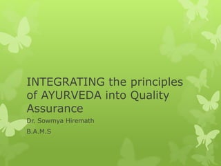 INTEGRATING the principles
of AYURVEDA into Quality
Assurance
Dr. Sowmya Hiremath
B.A.M.S
Chief Consulting Physician – AyurShop
Professional – Quality Assurance & Regulatory Affairs
 