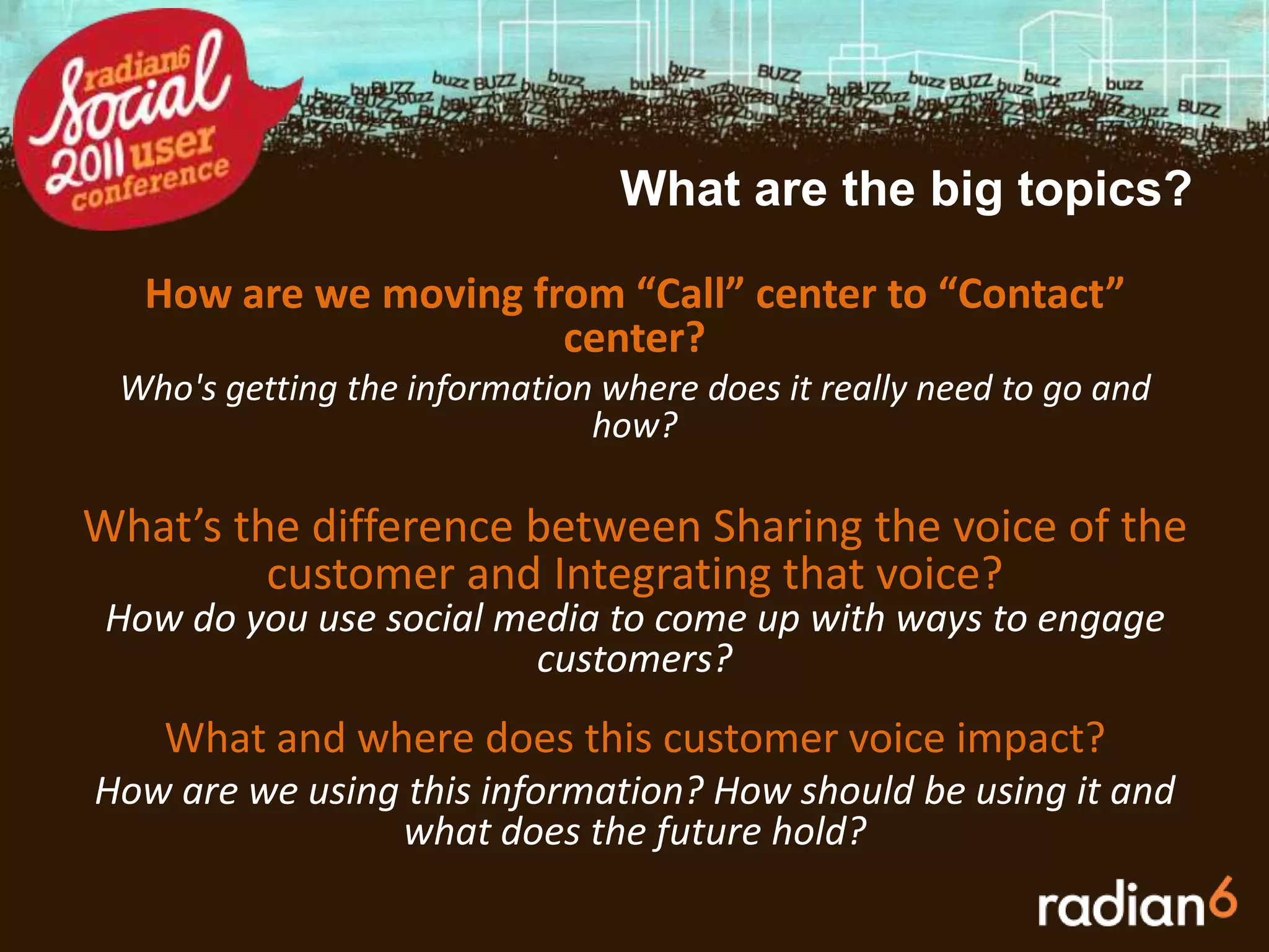 What are the big topics?How are we moving from “Call” center to “Contact” center?Who's getting the information where does it really need to go and how?What’s the difference between Sharing the voice of the customer and Integrating that voice?How do you use social media to come up with ways to engage customers?       What and where does this customer voice impact?How are we using this information? How should be using it and what does the future hold?