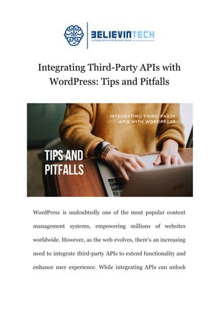 Integrating Third-Party APIs with
WordPress: Tips and Pitfalls
WordPress is undoubtedly one of the most popular content
management systems, empowering millions of websites
worldwide. However, as the web evolves, there’s an increasing
need to integrate third-party APIs to extend functionality and
enhance user experience. While integrating APIs can unlock
 