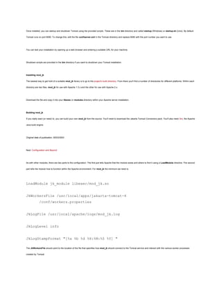 Once installed, you can startup and shutdown Tomcat using the provided scripts. These are in the bin directory and called startup (Windows) or startup.sh (Unix). By default

Tomcat runs on port 8080. To change this, edit the file conf/server.xml in the Tomcat directory and replace 8080 with the port number you want to use.




You can test your installation by opening up a web browser and entering a suitable URL for your machine.




Shutdown scripts are provided in the bin directory if you want to shutdown your Tomcat installation.




Installing mod_jk

The easiest way to get hold of a suitable mod_jk library is to go to the project's build directory. From there you'll find a number of directories for different platforms. Within each

directory are two files, mod_jk for use with Apache 1.3.x and the other for use with Apache 2.x.




Download the file and copy it into your libexec or modules directory within your Apache server installation.




Building mod_jk

If you really want (or need) to, you can build your own mod_jk from the source. You'll need to download the Jakarta Tomcat Connectors pack. You'll also need Ant, the Apache

Java build engine.




Original date of publication, 05/03/2003




Next: Configuration and Beyond




As with other modules, there are two parts to the configuration. The first just tells Apache that the module exists and where to find it using a LoadModule directive. The second

part tells the module how to function within the Apache environment. For mod_jk the minimum we need is:




LoadModule jk_module libexec/mod_jk.so


JkWorkersFile /usr/local/apps/jakarta-tomcat-4
              /conf/workers.properties


JkLogFile /usr/local/apache/logs/mod_jk.log


JkLogLevel info


JkLogStampFormat "[%a %b %d %H:%M:%S %Y] "

The JkWorkersFile should point to the location of the file that specifies how mod_jk should connect to the Tomcat service and interact with the various worker processes

created by Tomcat.
 