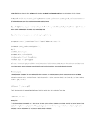 JkLogFile specifies the location of a log for mod_jk errors and information. JkLogLevel and JkLogStampFormat specify what the log contains and what it looks like.




The Workers file defines the various links between Apache, mod_jk and Tomcat. Essentially, Apache forwards any request for a given URL to the Tomcat service, but we must

tell Apache how to identify which Tomcat process to communicate and forward the request.




If you built mod_jk from the source you can find a sample workers.properties file that will work perfectly with the default configuration file for Tomcat in the jk/conf directory. In

fact, it's probably worth downloading the connector source code for that file alone!




If you don't want to download the source, then you should be able to get by using the following:




workers.tomcat_home=/usr/local/apps/jakarta-tomcat-4


workers.java_home=/usr/java1.4.1
ps=/
worker.list=ajp13
worker.ajp13.port=8009
worker.ajp13.host=localhost
worker.ajp13.type=ajp13

That creates a connector called ajp13 (we'll need that in a minute), which is located on the local machine on port 8009. This is one of the standard ports listened to by Tomcat.

You can define as many different connectors as you like, providing of course you have a corresponding Tomcat process listening on the right port.




Forwarding Requests

The final step is to tell Apache which files should be assigned to Tomcat for processing and which of the workers to direct the request to. You do this using the JkMount

directive, which effectively mounts a Tomcat worker process to a given file specification. For example, to redirect all requests for files ending in .jsp on this server to the worker

identified as ajp13, you would use:




JkMount /*.jsp ajp13

The file specification uses Unix-like wildcard specifications, so we could have specified that all files be forwarded to Tomcat using:




JkMount /* ajp13

Testing it Out

To test out your installation, copy a suitable JSP or servlet into your Web server directory and then try accessing it from a browser. Remember that you must have both Tomcat

and Apache running. Assuming everything is working OK then you should get the desired result. If there's an error, you'll need to check one of the various log files for more

information. To help you determine which one, look at the error message reported in the browser.
 