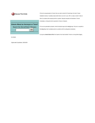 If the error was generated by Tomcat, then you need to check the Tomcat logs in the main Tomcat

                                                 installation directory. It probably means either there is an error in your JSP or a class on which it relies or

                                                 there is a problem with accessing the file in question. Because requests are forwarded to Tomcat

                                                 immediately, a missing file will be reported by Tomcat, not Apache.


Unsure About an Acronym or Term?
                                                 If it's an error generated by Apache, check the Apache logs and the mod_jk logs. If the error is reported in
    Search the ServerWatch Glossary
                                                 the mod_jk log, then it probably points to a problem with the configuration somewhere.
                                           Go!


                                                 If you get an Internal Server Error from Apache, then check whether Tomcat is running before digging

any deeper.




Original date of publication, 05/03/2003
 