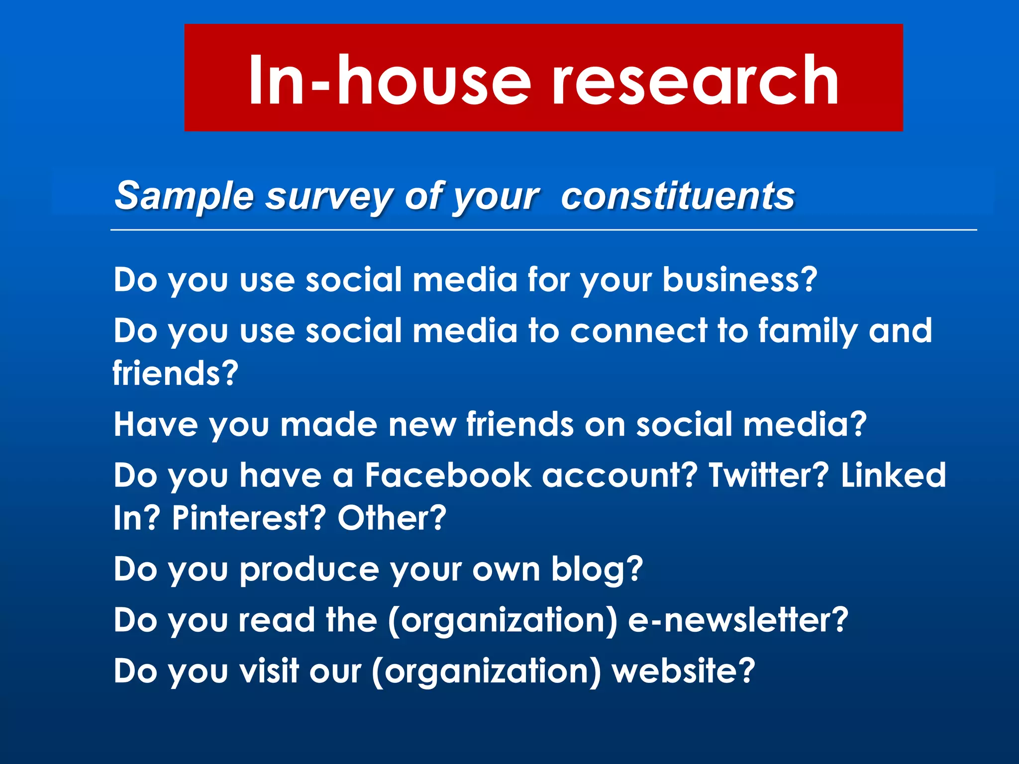 In-house research
Sample survey of your constituents

Do you use social media for your business?
Do you use social media to connect to family and
friends?
Have you made new friends on social media?
Do you have a Facebook account? Twitter? Linked
In? Pinterest? Other?
Do you produce your own blog?
Do you read the (organization) e-newsletter?
Do you visit our (organization) website?
 