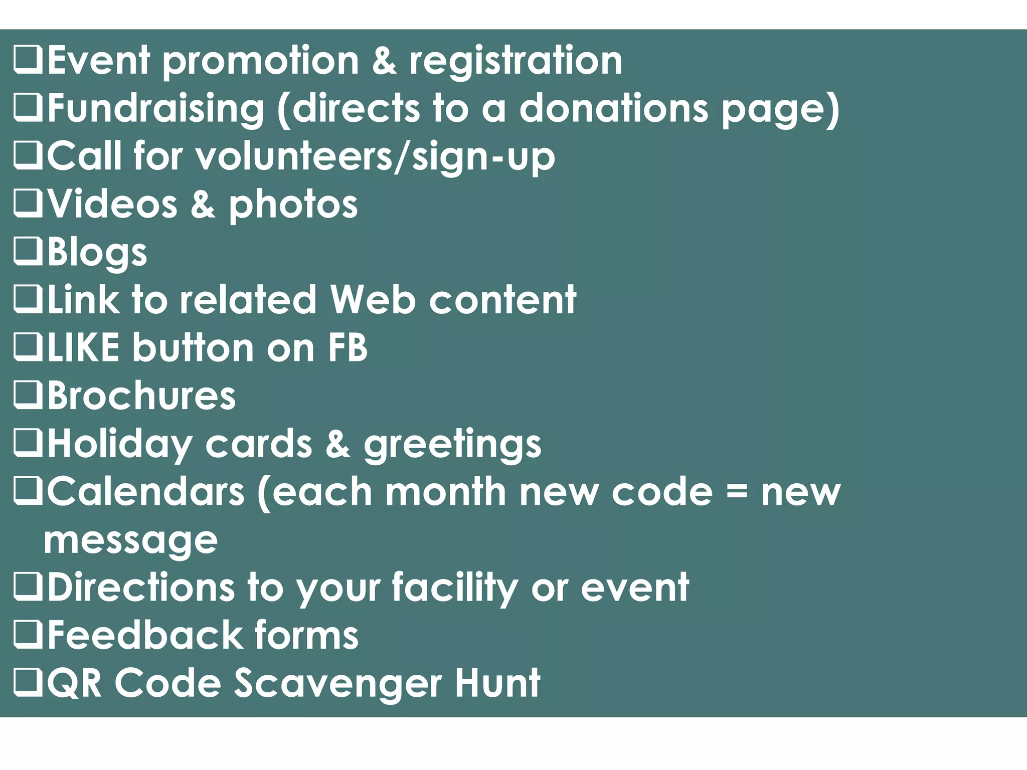 Event promotion & registration
Fundraising (directs to a donations page)
Call for volunteers/sign-up
Videos & photos
Blogs
Link to related Web content
LIKE button on FB
Brochures
Holiday cards & greetings
Calendars (each month new code = new
 message
Directions to your facility or event
Feedback forms
QR Code Scavenger Hunt
 