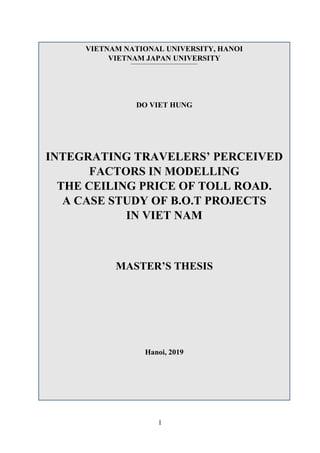 1
VIETNAM NATIONAL UNIVERSITY, HANOI
VIETNAM JAPAN UNIVERSITY
DO VIET HUNG
INTEGRATING TRAVELERS’ PERCEIVED
FACTORS IN MODELLING
THE CEILING PRICE OF TOLL ROAD.
A CASE STUDY OF B.O.T PROJECTS
IN VIET NAM
MASTER’S THESIS
Hanoi, 2019
 