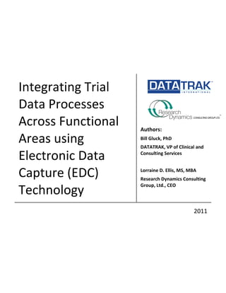 
           	
              	
  




Integrating	
  Trial	
            	
  
                                  	
  

                                  	
  

Data	
  Processes	
               	
  
                                  	
  

Across	
  Functional	
                      	
  

                                  Authors:	
  
Areas	
  using	
                  Bill	
  Gluck,	
  PhD	
  
                                  DATATRAK,	
  VP	
  of	
  Clinical	
  and	
  

Electronic	
  Data	
              Consulting	
  Services	
  
                                            	
  

Capture	
  (EDC)	
                Lorraine	
  D.	
  Ellis,	
  MS,	
  MBA	
  
                                  Research	
  Dynamics	
  Consulting	
  

Technology	
  
                                  Group,	
  Ltd.,	
  CEO	
  



	
  	
  	
  	
  	
  	
                                                   2011	
  
 