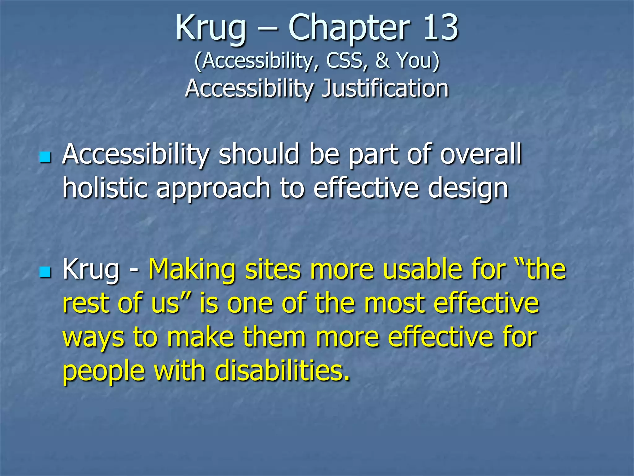 Krug – Chapter 13
               (Accessibility, CSS, & You)
              Accessibility Justification

   Accessibility should be part of overall
    holistic approach to effective design

   Krug - Making sites more usable for ―the
    rest of us‖ is one of the most effective
    ways to make them more effective for
    people with disabilities.
 