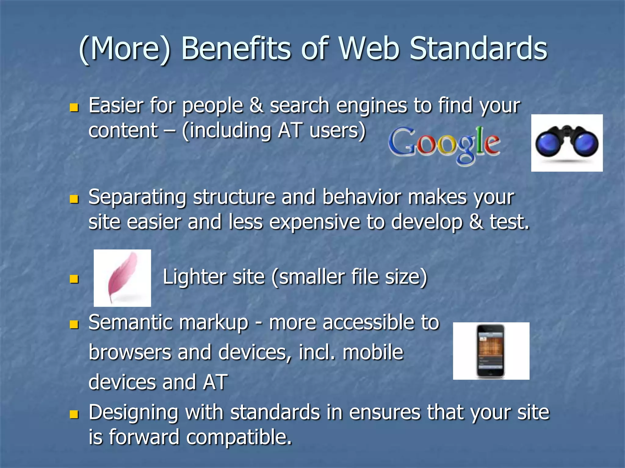 (More) Benefits of Web Standards
   Easier for people & search engines to find your
    content – (including AT users)


   Separating structure and behavior makes your
    site easier and less expensive to develop & test.

           Lighter site (smaller file size)

   Semantic markup - more accessible to
    browsers and devices, incl. mobile
    devices and AT
   Designing with standards in ensures that your site
    is forward compatible.
 