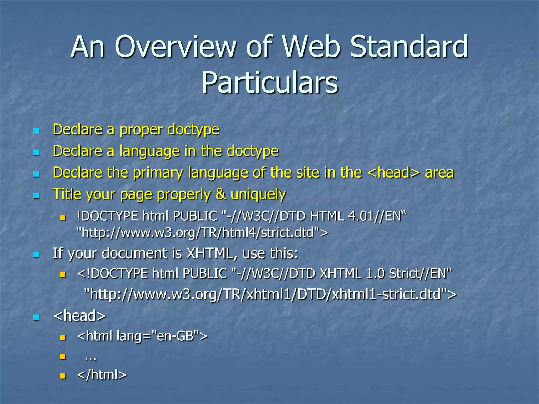 An Overview of Web Standard
                 Particulars
   Declare a proper doctype
   Declare a language in the doctype
   Declare the primary language of the site in the <head> area
   Title your page properly & uniquely
       !DOCTYPE html PUBLIC "-//W3C//DTD HTML 4.01//EN―
        "http://www.w3.org/TR/html4/strict.dtd">
   If your document is XHTML, use this:
       <!DOCTYPE html PUBLIC "-//W3C//DTD XHTML 1.0 Strict//EN"
        "http://www.w3.org/TR/xhtml1/DTD/xhtml1-strict.dtd">
   <head>
       <html lang="en-GB">
        ...
       </html>
 