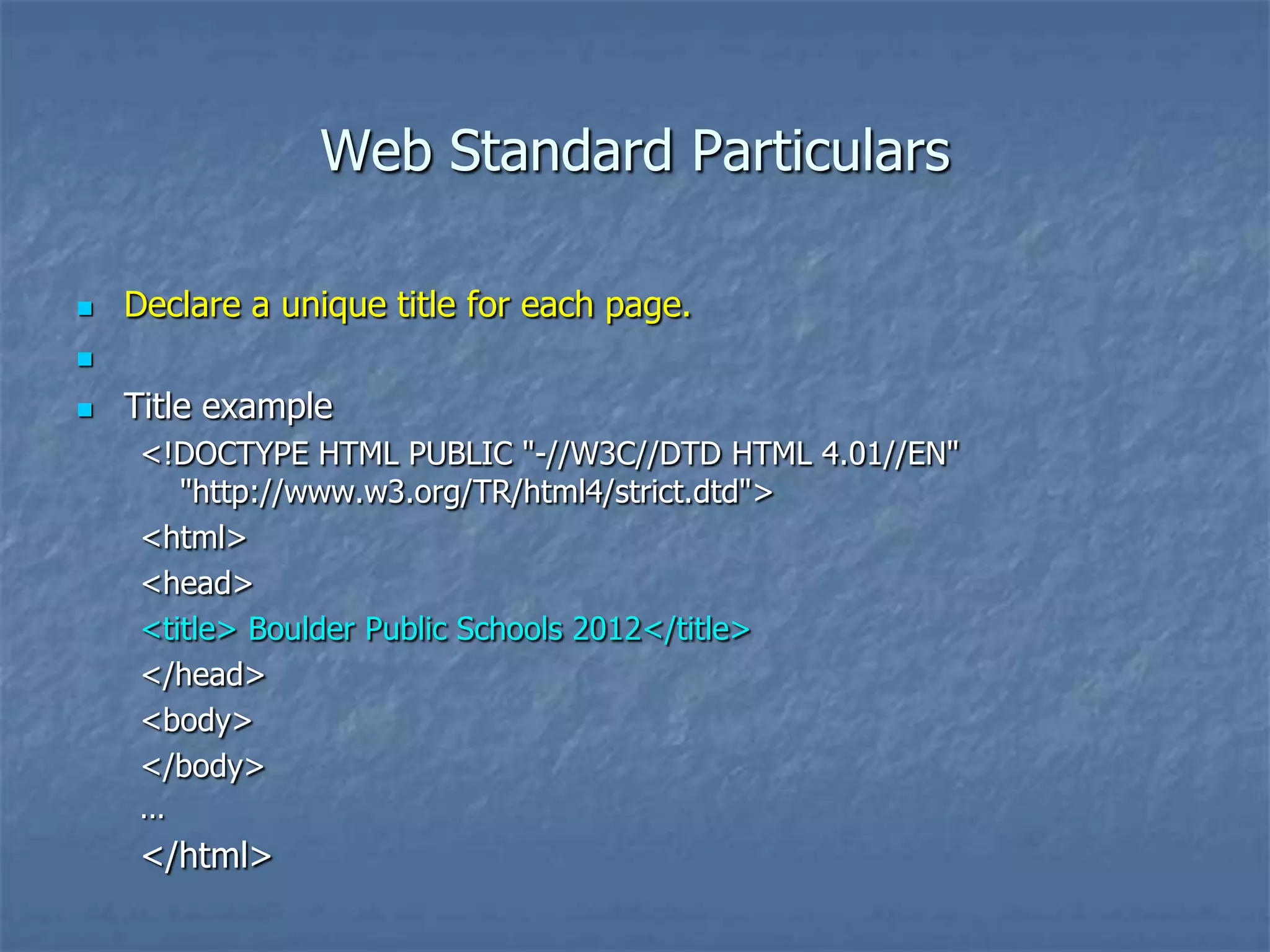 Web Standard Particulars

   Declare a unique title for each page.


   Title example
     <!DOCTYPE HTML PUBLIC "-//W3C//DTD HTML 4.01//EN"
        "http://www.w3.org/TR/html4/strict.dtd">
     <html>
     <head>
     <title> Boulder Public Schools 2012</title>
     </head>
     <body>
     </body>
     ...
     </html>
 