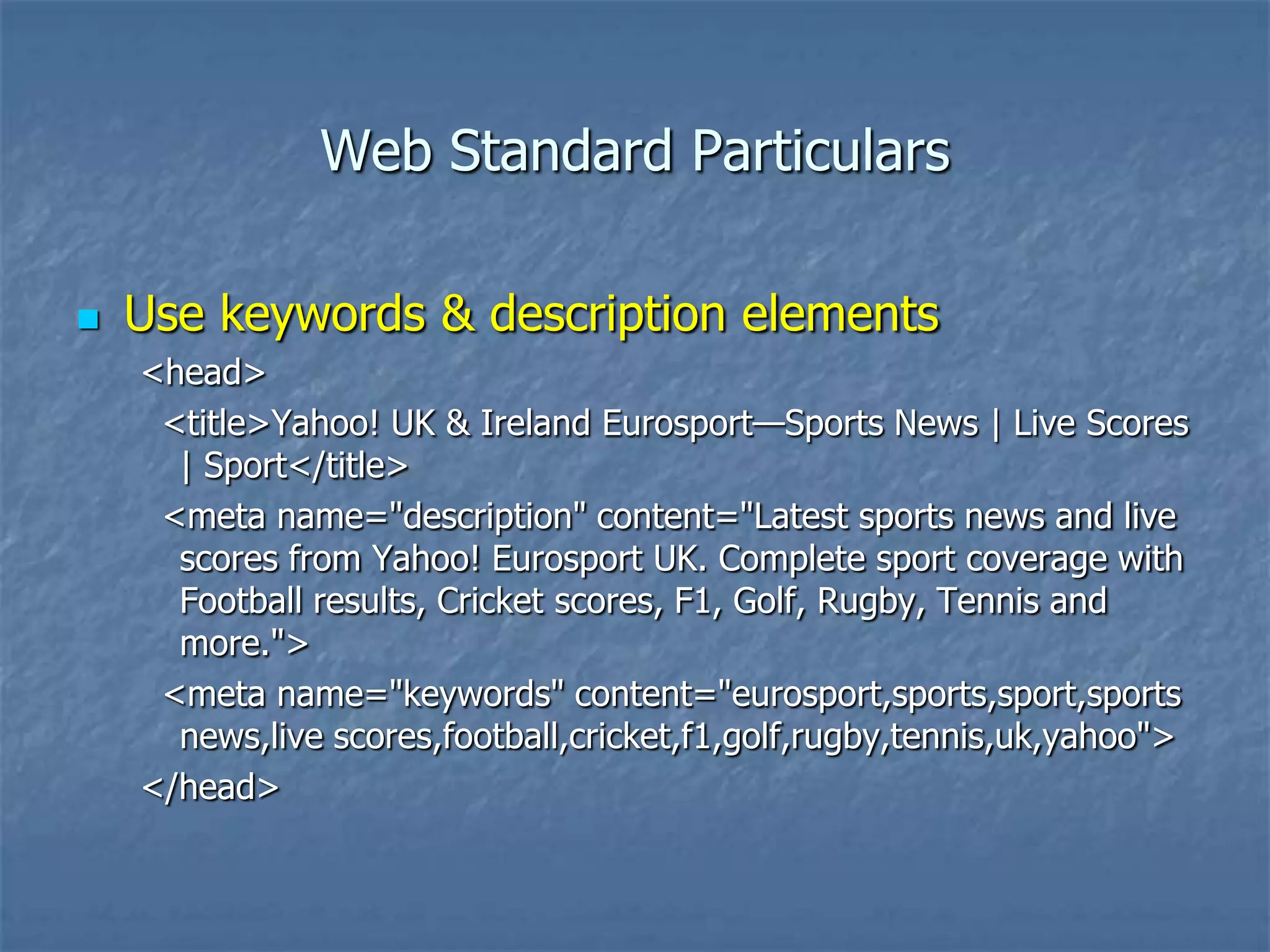 Web Standard Particulars

   Use keywords & description elements
    <head>
     <title>Yahoo! UK & Ireland Eurosport—Sports News | Live Scores
      | Sport</title>
     <meta name="description" content="Latest sports news and live
      scores from Yahoo! Eurosport UK. Complete sport coverage with
      Football results, Cricket scores, F1, Golf, Rugby, Tennis and
      more.">
     <meta name="keywords" content="eurosport,sports,sport,sports
      news,live scores,football,cricket,f1,golf,rugby,tennis,uk,yahoo">
    </head>
 
